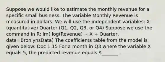 Suppose we would like to estimate the monthly revenue for a specific small business. The variable Monthly Revenue is measured in dollars. We will use the independent variables: X (quantitative) Quarter (Q1, Q2, Q3, or Q4) Suppose we use the command in R: lm( log(Revenue) ~ X + Quarter, data=BronlynsData) The coefficients table from the model is given below: Doc 1.15 For a month in Q3 where the variable X equals 5, the predicted revenue equals _______ .