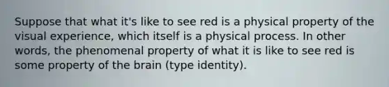 Suppose that what it's like to see red is a physical property of the visual experience, which itself is a physical process. In other words, the phenomenal property of what it is like to see red is some property of the brain (type identity).