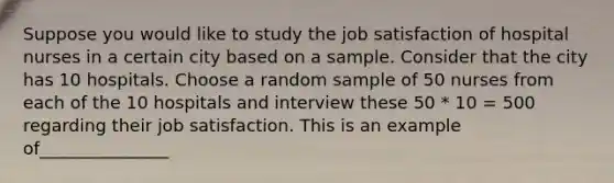 Suppose you would like to study the job satisfaction of hospital nurses in a certain city based on a sample. Consider that the city has 10 hospitals. Choose a random sample of 50 nurses from each of the 10 hospitals and interview these 50 * 10 = 500 regarding their job satisfaction. This is an example of_______________