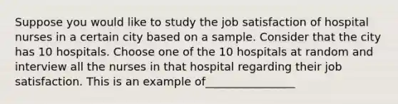 Suppose you would like to study the job satisfaction of hospital nurses in a certain city based on a sample. Consider that the city has 10 hospitals. Choose one of the 10 hospitals at random and interview all the nurses in that hospital regarding their job satisfaction. This is an example of________________