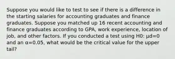 Suppose you would like to test to see if there is a difference in the starting salaries for accounting graduates and finance graduates. Suppose you matched up 16 recent accounting and finance graduates according to GPA, work experience, location of job, and other factors. If you conducted a test using H0: μd=0 and an α=0.05, what would be the critical value for the upper tail?