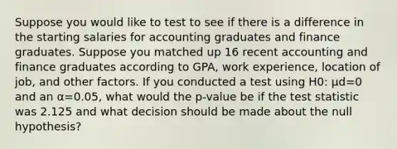 Suppose you would like to test to see if there is a difference in the starting salaries for accounting graduates and finance graduates. Suppose you matched up 16 recent accounting and finance graduates according to GPA, work experience, location of job, and other factors. If you conducted a test using H0: μd=0 and an α=0.05, what would the p-value be if the test statistic was 2.125 and what decision should be made about the null hypothesis?