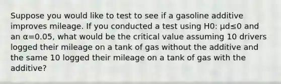 Suppose you would like to test to see if a gasoline additive improves mileage. If you conducted a test using H0: μd≤0 and an α=0.05, what would be the critical value assuming 10 drivers logged their mileage on a tank of gas without the additive and the same 10 logged their mileage on a tank of gas with the additive?