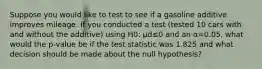 Suppose you would like to test to see if a gasoline additive improves mileage. If you conducted a test (tested 10 cars with and without the additive) using H0: μd≤0 and an α=0.05, what would the p-value be if the test statistic was 1.825 and what decision should be made about the null hypothesis?