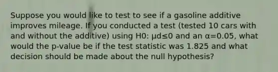 Suppose you would like to test to see if a gasoline additive improves mileage. If you conducted a test (tested 10 cars with and without the additive) using H0: μd≤0 and an α=0.05, what would the p-value be if <a href='https://www.questionai.com/knowledge/kzeQt8hpQB-the-test-statistic' class='anchor-knowledge'>the test statistic</a> was 1.825 and what decision should be made about the null hypothesis?