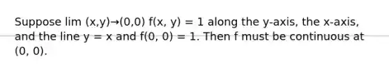 Suppose lim (x,y)→(0,0) f(x, y) = 1 along the y-axis, the x-axis, and the line y = x and f(0, 0) = 1. Then f must be continuous at (0, 0).