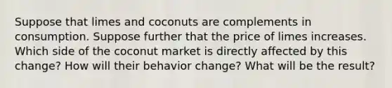 Suppose that limes and coconuts are complements in consumption. Suppose further that the price of limes increases. Which side of the coconut market is directly affected by this change? How will their behavior change? What will be the result?