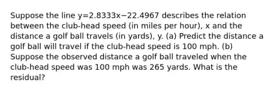 Suppose the line y=2.8333x−22.4967 describes the relation between the​ club-head speed​ (in miles per​ hour), x and the distance a golf ball travels​ (in yards), y. ​(a) Predict the distance a golf ball will travel if the​ club-head speed is 100 mph. ​(b) Suppose the observed distance a golf ball traveled when the​ club-head speed was 100 mph was 265 yards. What is the​ residual?