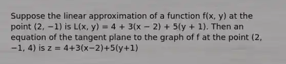 Suppose the linear approximation of a function f(x, y) at the point (2, −1) is L(x, y) = 4 + 3(x − 2) + 5(y + 1). Then an equation of the tangent plane to the graph of f at the point (2, −1, 4) is z = 4+3(x−2)+5(y+1)