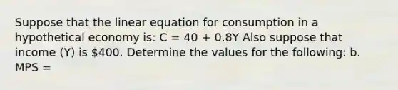 Suppose that the linear equation for consumption in a hypothetical economy is: C = 40 + 0.8Y Also suppose that income (Y) is 400. Determine the values for the following: b. MPS =