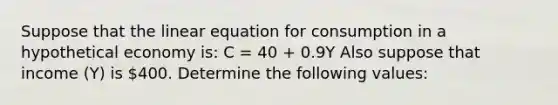 Suppose that the linear equation for consumption in a hypothetical economy is: C = 40 + 0.9Y Also suppose that income (Y) is 400. Determine the following values: