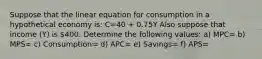 Suppose that the linear equation for consumption in a hypothetical economy is: C=40 + 0.75Y Also suppose that income (Y) is 400. Determine the following values: a) MPC= b) MPS= c) Consumption= d) APC= e) Savings= f) APS=