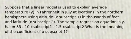 Suppose that a linear model is used to explain average temperature (y) in Fahrenheit in July at locations in the northern hemisphere using altitude (x subscript 1) in thousands of feet and latitude (x subscript 2). The sample regression equation is y-hat = 85 - 10 xsubscript1 - 1.5 xsubscript2 What is the meaning of the coefficient of x subscript 1?