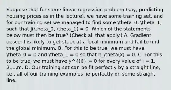 Suppose that for some linear regression problem (say, predicting housing prices as in the lecture), we have some training set, and for our training set we managed to find some theta_0, theta_1, such that J(theta_0, theta_1) = 0. Which of the statements below must then be true? (Check all that apply.) A. Gradient descent is likely to get stuck at a local minimum and fail to find the global minimum. B. For this to be true, we must have theta_0 = 0 and theta_1 = 0 so that h_theta(x) = 0. C. For this to be true, we must have y^(i) = 0 for every value of i = 1, 2,...,m. D. Our training set can be fit perfectly by a straight line, i.e., all of our training examples lie perfectly on some straight line.