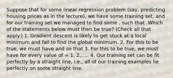 Suppose that for some linear regression problem (say, predicting housing prices as in the lecture), we have some training set, and for our training set we managed to find some , such that .Which of the statements below must then be true? (Check all that apply.) 1. Gradient descent is likely to get stuck at a local minimum and fail to find the global minimum. 2. For this to be true, we must have and so that 3. For this to be true, we must have for every value of = 1, 2,...,. 4. Our training set can be fit perfectly by a straight line, i.e., all of our training examples lie perfectly on some straight line.