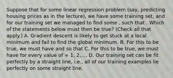 Suppose that for some linear regression problem (say, predicting housing prices as in the lecture), we have some training set, and for our training set we managed to find some , such that . Which of the statements below must then be true? (Check all that apply.) A. Gradient descent is likely to get stuck at a local minimum and fail to find the global minimum. B. For this to be true, we must have and so that C. For this to be true, we must have for every value of = 1, 2,..., D. Our training set can be fit perfectly by a straight line, i.e., all of our training examples lie perfectly on some straight line.