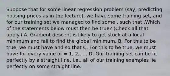 Suppose that for some linear regression problem (say, predicting housing prices as in the lecture), we have some training set, and for our training set we managed to find some , such that .Which of the statements below must then be true? (Check all that apply.) A. Gradient descent is likely to get stuck at a local minimum and fail to find the global minimum. B. For this to be true, we must have and so that C. For this to be true, we must have for every value of = 1, 2,...,. D. Our training set can be fit perfectly by a straight line, i.e., all of our training examples lie perfectly on some straight line.