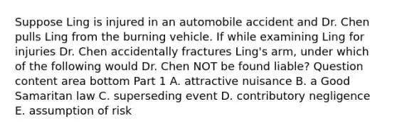 Suppose Ling is injured in an automobile accident and Dr. Chen pulls Ling from the burning vehicle. If while examining Ling for injuries Dr. Chen accidentally fractures​ Ling's arm, under which of the following would Dr. Chen NOT be found​ liable? Question content area bottom Part 1 A. attractive nuisance B. a Good Samaritan law C. superseding event D. contributory negligence E. assumption of risk