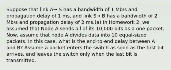 Suppose that link A→ S has a bandwidth of 1 Mb/s and propagation delay of 1 ms, and link S→ B has a bandwidth of 2 Mb/s and propagation delay of 2 ms.(a) In Homework 2, we assumed that Node A sends all of its 10,000 bits as a one packet. Now, assume that node A divides data into 10 equal-sized packets. In this case, what is the end-to-end delay between A and B? Assume a packet enters the switch as soon as the first bit arrives, and leaves the switch only when the last bit is transmitted.