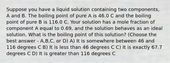 Suppose you have a liquid solution containing two components, A and B. The boiling point of pure A is 46.0 C and the boiling point of pure B is 116.0 C. Your solution has a mole fraction of component A equal to 0.69, and the solution behaves as an ideal solution. What is the boiling point of this solution? (Choose the best answer - A,B,C, or D) A) It is somewhere between 46 and 116 degrees C B) It is less than 46 degrees C C) It is exactly 67.7 degrees C D) It is greater than 116 degrees C