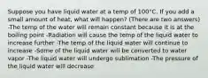 Suppose you have liquid water at a temp of 100°C. If you add a small amount of heat, what will happen? (There are two answers) -The temp of the water will remain constant because it is at the boiling point -Radiation will cause the temp of the liquid water to increase further -The temp of the liquid water will continue to increase -Some of the liquid water will be converted to water vapor -The liquid water will undergo sublimation -The pressure of the liquid water will decrease