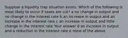 Suppose a liquidity trap situation exists. Which of the following is most likely to occur if taxes are cut? a no change in output and no change in the interest rate b an increase in output and an increase in the interest rate c an increase in output and little change in the interest rate Your answer d an increase in output and a reduction in the interest rate e none of the above