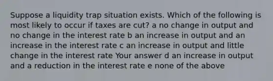 Suppose a liquidity trap situation exists. Which of the following is most likely to occur if taxes are cut? a no change in output and no change in the interest rate b an increase in output and an increase in the interest rate c an increase in output and little change in the interest rate Your answer d an increase in output and a reduction in the interest rate e none of the above