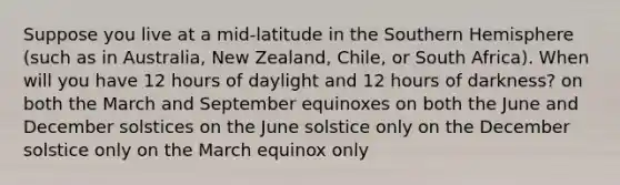 Suppose you live at a mid-latitude in the Southern Hemisphere (such as in Australia, New Zealand, Chile, or South Africa). When will you have 12 hours of daylight and 12 hours of darkness? on both the March and September equinoxes on both the June and December solstices on the June solstice only on the December solstice only on the March equinox only