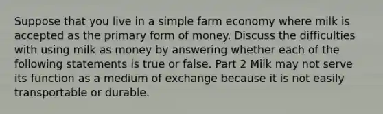 Suppose that you live in a simple farm economy where milk is accepted as the primary form of money. Discuss the difficulties with using milk as money by answering whether each of the following statements is true or false. Part 2 Milk may not serve its function as a medium of exchange because it is not easily transportable or durable.