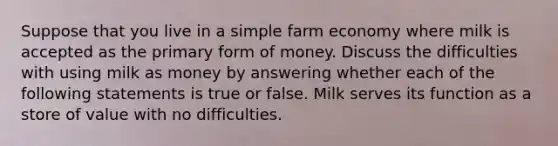 Suppose that you live in a simple farm economy where milk is accepted as the primary form of money. Discuss the difficulties with using milk as money by answering whether each of the following statements is true or false. Milk serves its function as a store of value with no difficulties.