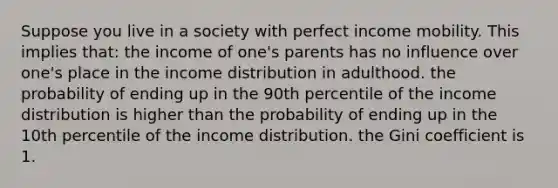 Suppose you live in a society with perfect income mobility. This implies that: the income of one's parents has no influence over one's place in the income distribution in adulthood. the probability of ending up in the 90th percentile of the income distribution is higher than the probability of ending up in the 10th percentile of the income distribution. the Gini coefficient is 1.