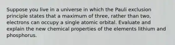 Suppose you live in a universe in which the Pauli exclusion principle states that a maximum of three, rather than two, electrons can occupy a single atomic orbital. Evaluate and explain the new chemical properties of the elements lithium and phosphorus.