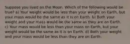 Suppose you lived on the Moon. Which of the following would be true? a) Your weight would be less than your weight on Earth, but your mass would be the same as it is on Earth. b) Both your weight and your mass would be the same as they are on Earth. c) Your mass would be less than your mass on Earth, but your weight would be the same as it is on Earth. d) Both your weight and your mass would be less than they are on Earth.