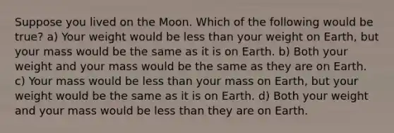 Suppose you lived on the Moon. Which of the following would be true? a) Your weight would be less than your weight on Earth, but your mass would be the same as it is on Earth. b) Both your weight and your mass would be the same as they are on Earth. c) Your mass would be less than your mass on Earth, but your weight would be the same as it is on Earth. d) Both your weight and your mass would be less than they are on Earth.