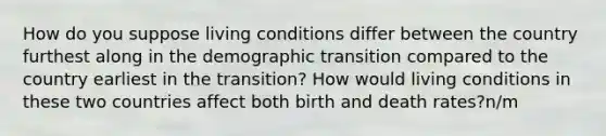 How do you suppose living conditions differ between the country furthest along in the demographic transition compared to the country earliest in the transition? How would living conditions in these two countries affect both birth and death rates?n/m