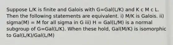 Suppose L/K is finite and Galois with G=Gal(L/K) and K c M c L. Then the following statements are equivalent. i) M/K is Galois. ii) sigma(M) = M for all sigma in G iii) H = Gal(L/M) is a normal subgroup of G=Gal(L/K). When these hold, Gal(M/K) is isomorphic to Gal(L/K)/Gal(L/M)