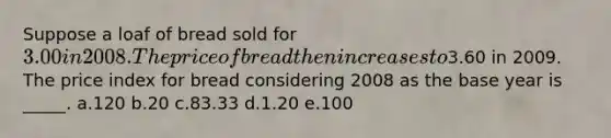 Suppose a loaf of bread sold for 3.00 in 2008. The price of bread then increases to3.60 in 2009. The price index for bread considering 2008 as the base year is _____.​ a.120​ b.20​ c.83.33​ d.​1.20 e.100