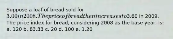 Suppose a loaf of bread sold for 3.00 in 2008. The price of bread then increases to3.60 in 2009. The price index for bread, considering 2008 as the base year, is: a. 120​ b. 83.33​ c. 20​ d. 100​ e. ​1.20