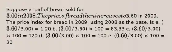 Suppose a loaf of bread sold for 3.00 in 2008. The price of bread then increases to3.60 in 2009. The price index for bread in 2009, using 2008 as the base, is a. (3.60/3.00) = 1.20 b. (3.00/3.60) × 100 = 83.33 c. (3.60/3.00) × 100 = 120 d. (3.00/3.00) × 100 = 100 e. (0.60/3.00) × 100 = 20