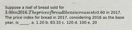 Suppose a loaf of bread sold for 3.00 in 2016. The price of bread then increases to3.60 in 2017. The price index for bread in 2017, considering 2016 as the base year, is _____. a. 1.20 b. 83.33 c. 120 d. 100 e. 20