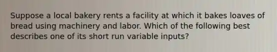 Suppose a local bakery rents a facility at which it bakes loaves of bread using machinery and labor. Which of the following best describes one of its short run variable inputs?