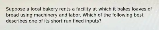 Suppose a local bakery rents a facility at which it bakes loaves of bread using machinery and labor. Which of the following best describes one of its short run fixed inputs?