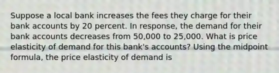 Suppose a local bank increases the fees they charge for their bank accounts by 20 percent. In response, the demand for their bank accounts decreases from 50,000 to 25,000. What is price elasticity of demand for this bank's accounts? Using the midpoint formula, the price elasticity of demand is