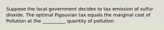 Suppose the local government decides to tax emission of sulfur dioxide. The optimal Pigouvian tax equals the marginal cost of Pollution at the __________ quantity of pollution