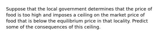 Suppose that the local government determines that the price of food is too high and imposes a ceiling on the market price of food that is below the equilibrium price in that locality. Predict some of the consequences of this ceiling.