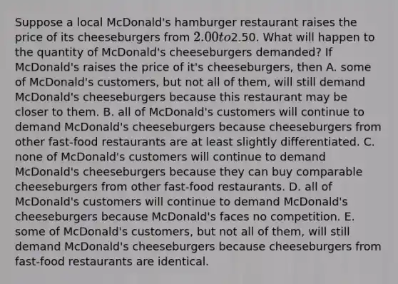 Suppose a local​ McDonald's hamburger restaurant raises the price of its cheeseburgers from​ 2.00 to​2.50. What will happen to the quantity of​ McDonald's cheeseburgers​ demanded? If​ McDonald's raises the price of​ it's cheeseburgers, then A. some of​ McDonald's customers, but not all of​ them, will still demand​ McDonald's cheeseburgers because this restaurant may be closer to them. B. all of​ McDonald's customers will continue to demand​ McDonald's cheeseburgers because cheeseburgers from other​ fast-food restaurants are at least slightly differentiated. C. none of​ McDonald's customers will continue to demand​ McDonald's cheeseburgers because they can buy comparable cheeseburgers from other​ fast-food restaurants. D. all of​ McDonald's customers will continue to demand​ McDonald's cheeseburgers because​ McDonald's faces no competition. E. some of​ McDonald's customers, but not all of​ them, will still demand​ McDonald's cheeseburgers because cheeseburgers from​ fast-food restaurants are identical.