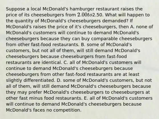 Suppose a local​ McDonald's hamburger restaurant raises the price of its cheeseburgers from​ 2.00 to​2.50. What will happen to the quantity of​ McDonald's cheeseburgers​ demanded? If​ McDonald's raises the price of​ it's cheeseburgers, then A. none of​ McDonald's customers will continue to demand​ McDonald's cheeseburgers because they can buy comparable cheeseburgers from other​ fast-food restaurants. B. some of​ McDonald's customers, but not all of​ them, will still demand​ McDonald's cheeseburgers because cheeseburgers from​ fast-food restaurants are identical. C. all of​ McDonald's customers will continue to demand​ McDonald's cheeseburgers because cheeseburgers from other​ fast-food restaurants are at least slightly differentiated. D. some of​ McDonald's customers, but not all of​ them, will still demand​ McDonald's cheeseburgers because they may prefer McDonald's cheeseburgers to cheeseburgers at other fast minus food restaurants. E. all of​ McDonald's customers will continue to demand​ McDonald's cheeseburgers because​ McDonald's faces no competition.