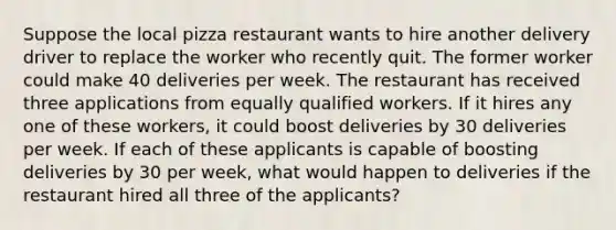 Suppose the local pizza restaurant wants to hire another delivery driver to replace the worker who recently quit. The former worker could make 40 deliveries per week. The restaurant has received three applications from equally qualified workers. If it hires any one of these​ workers, it could boost deliveries by 30 deliveries per week. If each of these applicants is capable of boosting deliveries by 30 per​ week, what would happen to deliveries if the restaurant hired all three of the​ applicants?