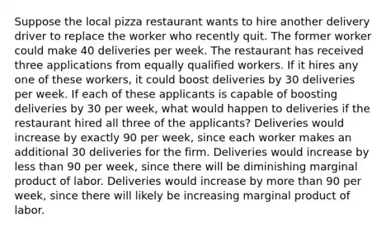 Suppose the local pizza restaurant wants to hire another delivery driver to replace the worker who recently quit. The former worker could make 40 deliveries per week. The restaurant has received three applications from equally qualified workers. If it hires any one of these​ workers, it could boost deliveries by 30 deliveries per week. If each of these applicants is capable of boosting deliveries by 30 per​ week, what would happen to deliveries if the restaurant hired all three of the​ applicants? Deliveries would increase by exactly 90 per​ week, since each worker makes an additional 30 deliveries for the firm. Deliveries would increase by <a href='https://www.questionai.com/knowledge/k7BtlYpAMX-less-than' class='anchor-knowledge'>less than</a> 90 per​ week, since there will be diminishing marginal product of labor. Deliveries would increase by <a href='https://www.questionai.com/knowledge/keWHlEPx42-more-than' class='anchor-knowledge'>more than</a> 90 per​ week, since there will likely be increasing marginal product of labor.