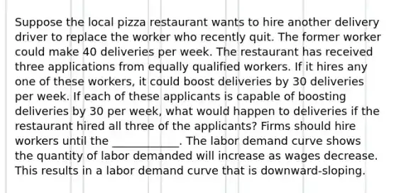 Suppose the local pizza restaurant wants to hire another delivery driver to replace the worker who recently quit. The former worker could make 40 deliveries per week. The restaurant has received three applications from equally qualified workers. If it hires any one of these​ workers, it could boost deliveries by 30 deliveries per week. If each of these applicants is capable of boosting deliveries by 30 per​ week, what would happen to deliveries if the restaurant hired all three of the​ applicants? Firms should hire workers until the​ ____________. The labor demand curve shows the quantity of labor demanded will increase as wages decrease. This results in a labor demand curve that is downward-sloping.